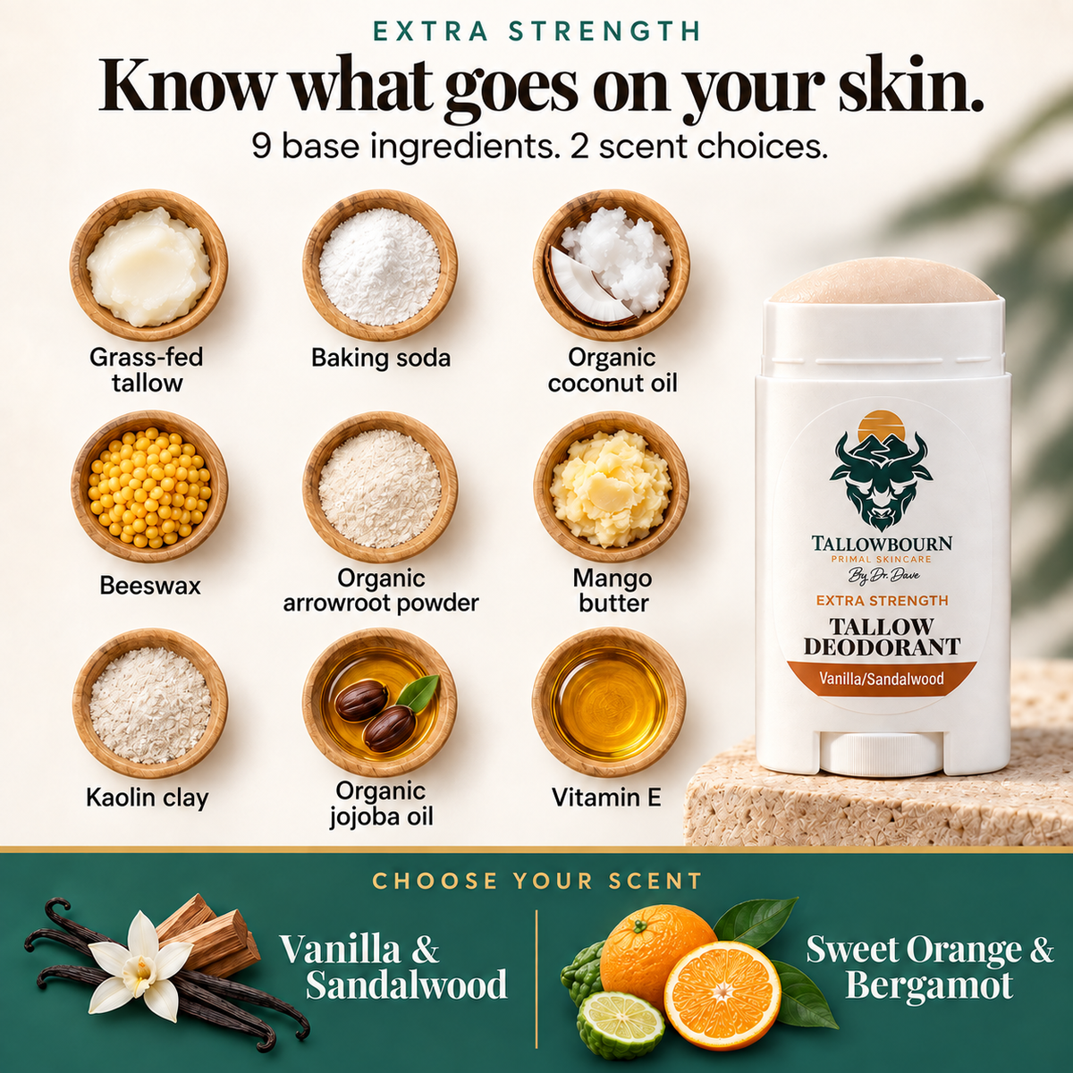 Extra Strength deodorant with nine base ingredients and Vanilla/Sandalwood or Sweet Orange/Bergamot scents